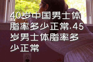 40岁中国男士体脂率多少正常（45岁男士体脂率多少正常）