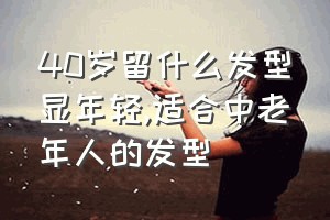 40岁留什么发型显年轻（适合中老年人的发型）