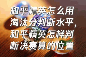 和平精英怎么用淘汰分判断水平（和平精英怎样判断决赛算的位置）