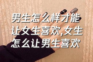 男生怎么样才能让女生喜欢（女生怎么让男生喜欢）