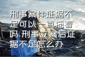 刑事案件证据不足可以一直拖着吗（刑事立案后证据不足怎么办）