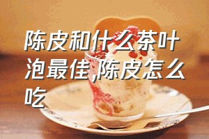 陈皮和什么茶叶泡最佳（陈皮怎么吃）