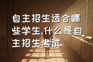 自主招生适合哪些学生（什么是自主招生考试）