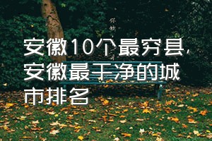 安徽10个最穷县（安徽最干净的城市排名）