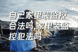 自己家里装监控合法吗（家里装监控犯法吗）