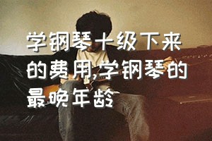 学钢琴十级下来的费用（学钢琴的最晚年龄）