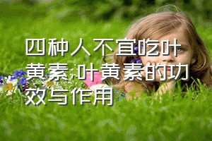 四种人不宜吃叶黄素（叶黄素的功效与作用）