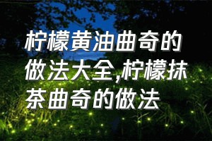 柠檬黄油曲奇的做法大全（柠檬抹茶曲奇的做法）