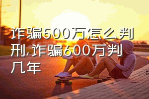 诈骗500万怎么判刑（诈骗600万判几年）