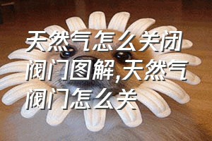 天然气怎么关闭阀门图解（天然气阀门怎么关）