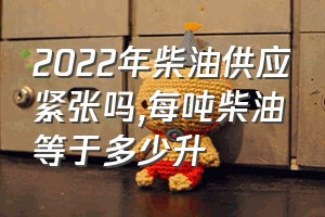 2022年柴油供应紧张吗（每吨柴油等于多少升）