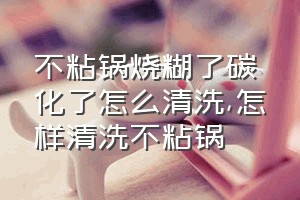 不粘锅烧糊了碳化了怎么清洗（怎样清洗不粘锅）