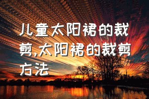 儿童太阳裙的裁剪（太阳裙的裁剪方法）