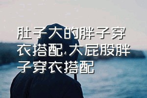 肚子大的胖子穿衣搭配（大屁股胖子穿衣搭配）