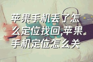 苹果手机丢了怎么定位找回（苹果手机定位怎么关）