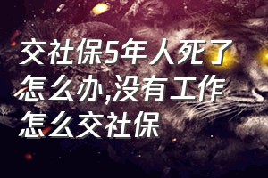 交社保5年人死了怎么办（没有工作怎么交社保）