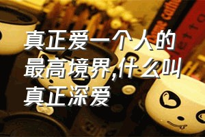 真正爱一个人的最高境界（什么叫真正深爱）