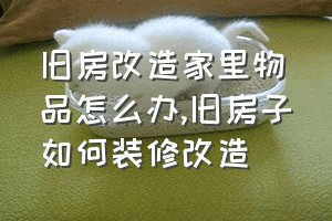 旧房改造家里物品怎么办（旧房子如何装修改造）