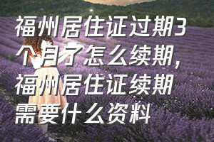 福州居住证过期3个月了怎么续期（福州居住证续期需要什么资料）