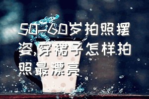 50-60岁拍照摆姿（穿裙子怎样拍照最漂亮）