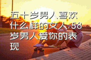 五十岁男人喜欢什么样的女人（58岁男人爱你的表现）