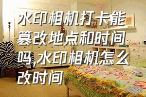 水印相机打卡能篡改地点和时间吗（水印相机怎么改时间）