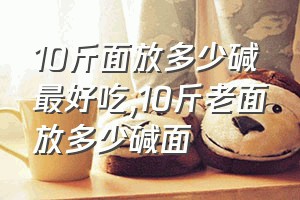 10斤面放多少碱最好吃（10斤老面放多少碱面）