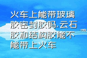 火车上能带玻璃胶密封胶吗（云石胶和结构胶能不能带上火车）