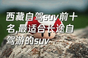 西藏自驾suv前十名（最适合长途自驾游的suv）