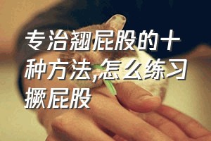 专治翘屁股的十种方法（怎么练习撅屁股）