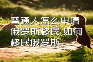 普通人怎么申请俄罗斯移民（如何移民俄罗斯）