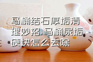 马桶结石厚垢清理妙招（马桶尿垢硬块怎么去除）