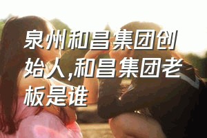 泉州和昌集团创始人（和昌集团老板是谁）