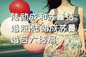 陆励成和苏蔓结婚照（陆励成苏蔓婚后大结局）