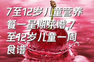 7至12岁儿童营养餐一星期菜谱（7至12岁儿童一周食谱）