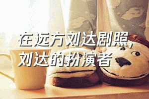 在远方刘达剧照（刘达的扮演者）