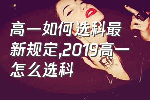 高一如何选科最新规定（2019高一怎么选科）