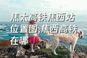 焦太高铁焦西站位置图（焦西高铁在哪）