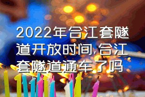 2022年合江套隧道开放时间（合江套隧道通车了吗）