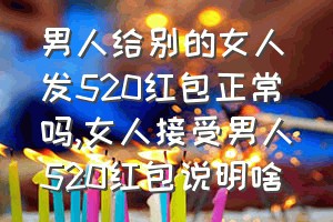 男人给别的女人发520红包正常吗（女人接受男人520红包说明啥）