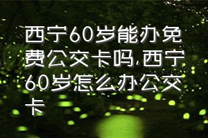 西宁60岁能办免费公交卡吗（西宁60岁怎么办公交卡）