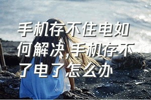 手机存不住电如何解决（手机存不了电了怎么办）