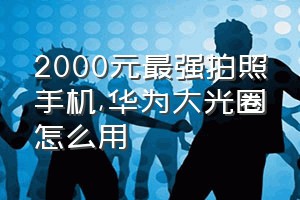 2000元最强拍照手机（华为大光圈怎么用）