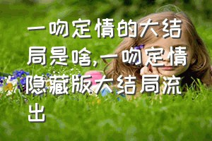 一吻定情的大结局是啥（一吻定情隐藏版大结局流出）