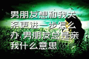 男朋友想和我关系更进一步怎么办（男朋友总是亲我什么意思）