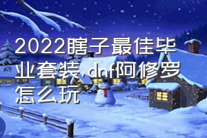 2022瞎子最佳毕业套装（dnf阿修罗怎么玩）