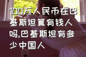 100万人民币在巴基斯坦算有钱人吗（巴基斯坦有多少中国人）