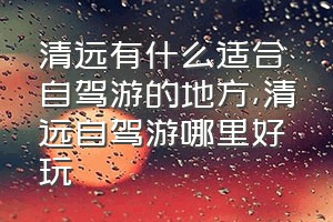 清远有什么适合自驾游的地方（清远自驾游哪里好玩）