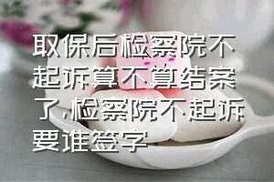 取保后检察院不起诉算不算结案了（检察院不起诉要谁签字）