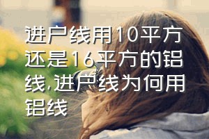 进户线用10平方还是16平方的铝线（进户线为何用铝线）